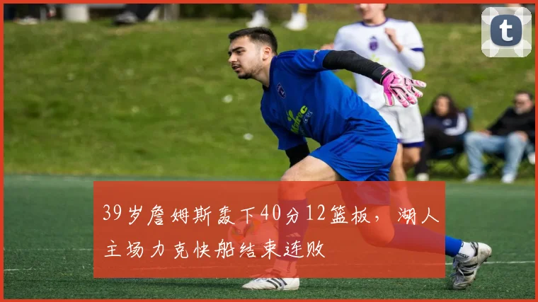 39岁詹姆斯轰下40分12篮板,湖人主场力克快船结束连败